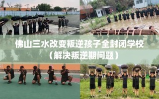 佛山三水改变叛逆孩子全封闭学校（解决叛逆期问题）