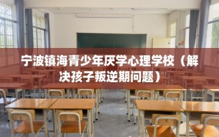 宁波镇海青少年厌学心理学校（解决孩子叛逆期问题）