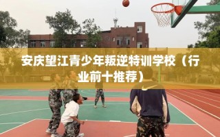 安庆望江青少年叛逆特训学校（行业前十推荐）