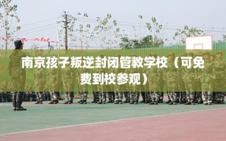 南京孩子叛逆封闭管教学校（可免费到校参观）