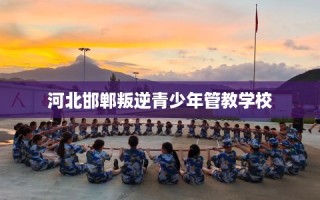 河北邯郸叛逆青少年管教学校