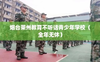 烟台莱州教育不听话青少年学校（全年无休）