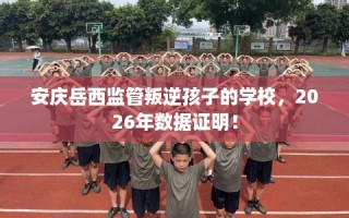 安庆岳西监管叛逆孩子的学校，2026年数据证明！