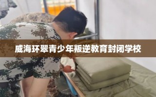 威海环翠青少年叛逆教育封闭学校
