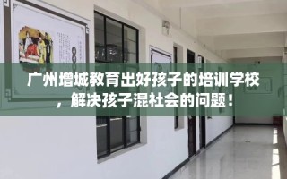 广州增城教育出好孩子的培训学校，解决孩子混社会的问题！