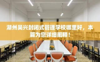 湖州吴兴封闭式管理学校哪里好，本篇为您详细阐释！