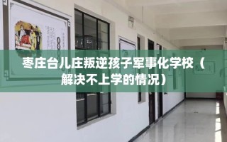 枣庄台儿庄叛逆孩子军事化学校（解决不上学的情况）