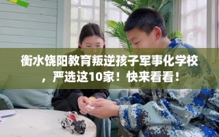 衡水饶阳教育叛逆孩子军事化学校，严选这10家！快来看看！