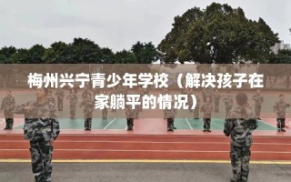 梅州兴宁青少年学校（解决孩子在家躺平的情况）