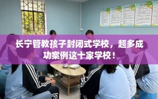 长宁管教孩子封闭式学校，超多成功案例这十家学校！