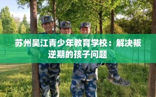 苏州吴江青少年教育学校：解决叛逆期的孩子问题