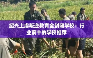 绍兴上虞叛逆教育全封闭学校：行业前十的学校推荐