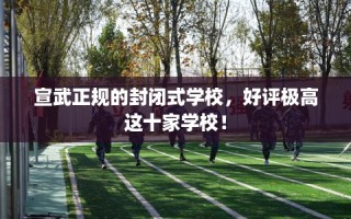 宣武正规的封闭式学校，好评极高这十家学校！