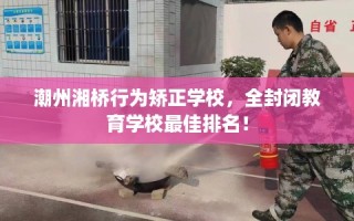 潮州湘桥行为矫正学校，全封闭教育学校最佳排名！