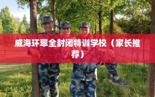 威海环翠全封闭特训学校（家长推荐）