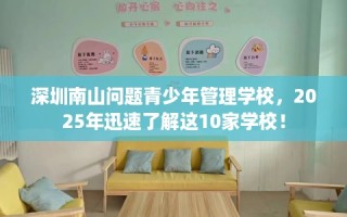 深圳南山问题青少年管理学校，2025年迅速了解这10家学校！