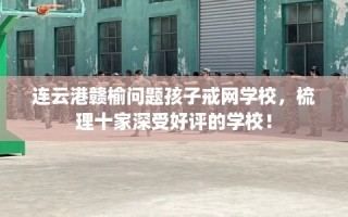 连云港赣榆问题孩子戒网学校，梳理十家深受好评的学校！