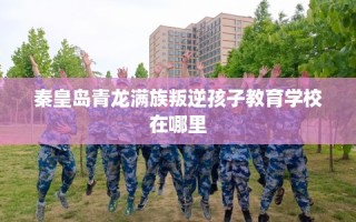 秦皇岛青龙满族叛逆孩子教育学校在哪里