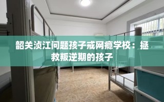 韶关浈江问题孩子戒网瘾学校：拯救叛逆期的孩子