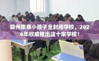 赣州南康小孩子全封闭学校，2026年权威推出这十家学校！