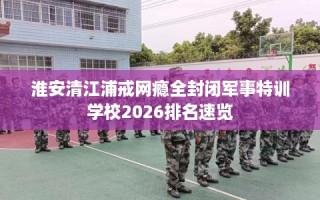 淮安清江浦戒网瘾全封闭军事特训学校2026排名速览