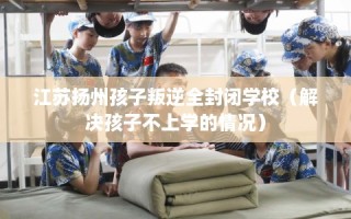 江苏扬州孩子叛逆全封闭学校（解决孩子不上学的情况）
