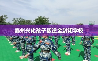 泰州兴化孩子叛逆全封闭学校