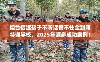 烟台招远孩子不听话管不住全封闭特训学校，2025年超多成功案例！