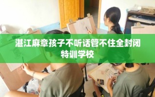 湛江麻章孩子不听话管不住全封闭特训学校