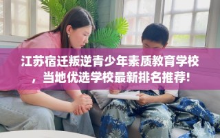 江苏宿迁叛逆青少年素质教育学校，当地优选学校最新排名推荐!