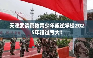 天津武清管教青少年叛逆学校2025年错过亏大！
