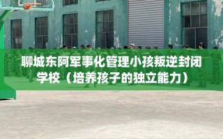 聊城东阿军事化管理小孩叛逆封闭学校（培养孩子的独立能力）