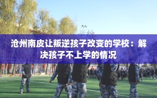 沧州南皮让叛逆孩子改变的学校：解决孩子不上学的情况