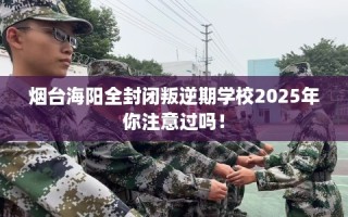 烟台海阳全封闭叛逆期学校2025年你注意过吗！