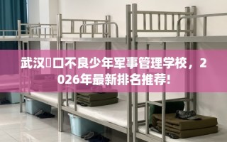 武汉硚口不良少年军事管理学校，2026年最新排名推荐!