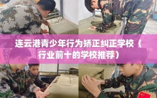 连云港青少年行为矫正纠正学校（行业前十的学校推荐）