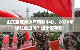 山东聊城青少年管教中心，2026年你注意过吗？这十家学校！