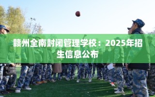 赣州全南封闭管理学校：2025年招生信息公布