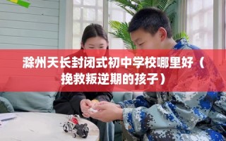 滁州天长封闭式初中学校哪里好（挽救叛逆期的孩子）