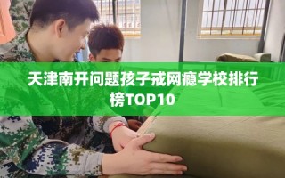 天津南开问题孩子戒网瘾学校排行榜TOP10