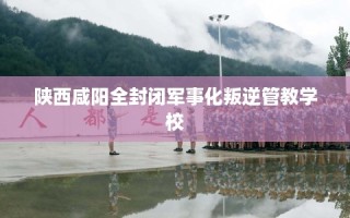 陕西咸阳全封闭军事化叛逆管教学校
