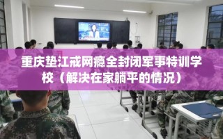 重庆垫江戒网瘾全封闭军事特训学校（解决在家躺平的情况）