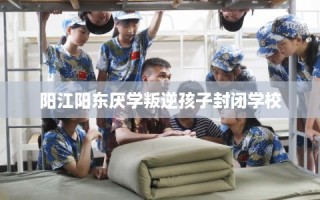 阳江阳东厌学叛逆孩子封闭学校