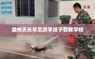 滁州天长早恋厌学孩子管教学校