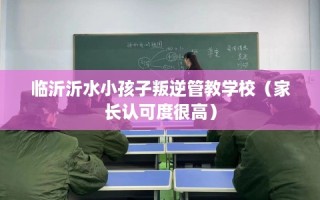 临沂沂水小孩子叛逆管教学校（家长认可度很高）