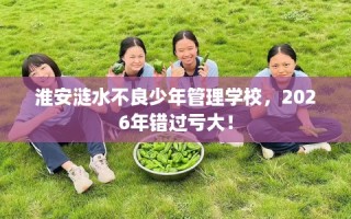 淮安涟水不良少年管理学校，2026年错过亏大！