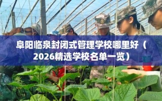阜阳临泉封闭式管理学校哪里好（2026精选学校名单一览）