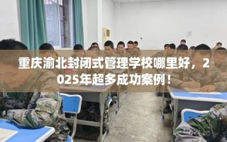 重庆渝北封闭式管理学校哪里好，2025年超多成功案例！