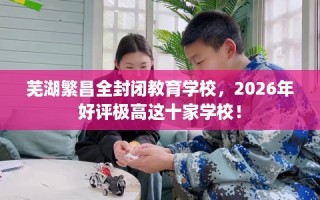 芜湖繁昌全封闭教育学校，2026年好评极高这十家学校！