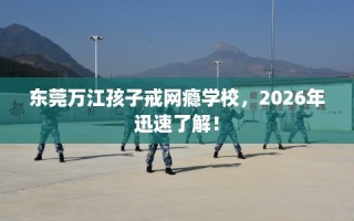 东莞万江孩子戒网瘾学校，2026年迅速了解！